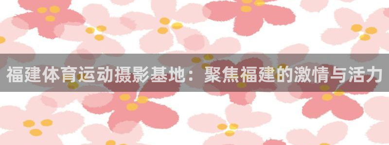 意昂34：福建体育运动摄影基地：聚焦福建的激情与活力